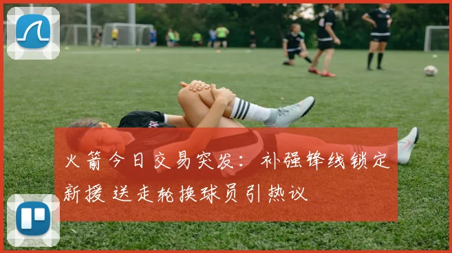 火箭今日交易突发：补强锋线锁定新援 送走轮换球员引热议