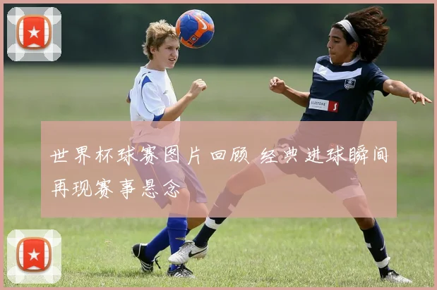 世界杯球赛图片回顾 经典进球瞬间再现赛事悬念