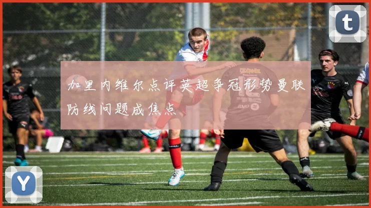 加里内维尔点评英超争冠形势曼联防线问题成焦点