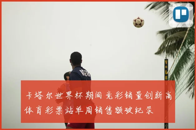 卡塔尔世界杯期间竞彩销量创新高体育彩票站单周销售额破纪录