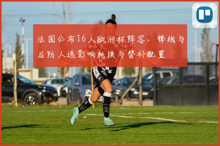 法国公布16人欧洲杯阵容，锋线与后防人选影响轮换与替补配置