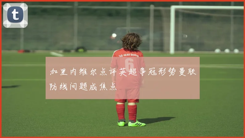 加里内维尔点评英超争冠形势曼联防线问题成焦点