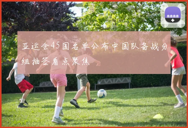亚运会45国名单公布中国队备战分组抽签看点聚焦