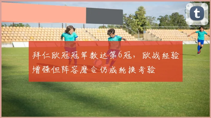 拜仁欧冠冠军数达第6冠,欧战经验增强但阵容磨合仍成轮换考验