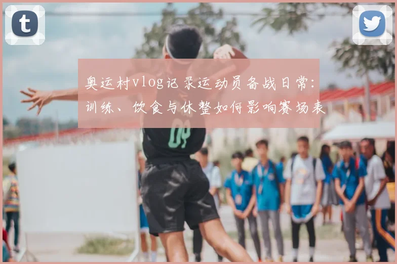 奥运村vlog记录运动员备战日常：训练、饮食与休整如何影响赛场表现