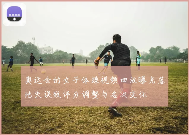 奥运会的女子体操视频回放曝光落地失误致评分调整与名次变化