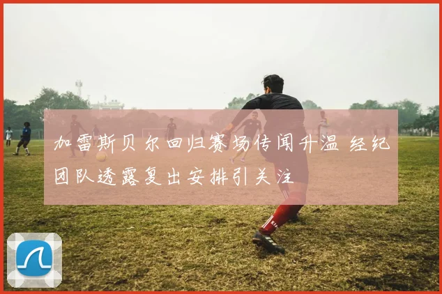 加雷斯贝尔回归赛场传闻升温 经纪团队透露复出安排引关注