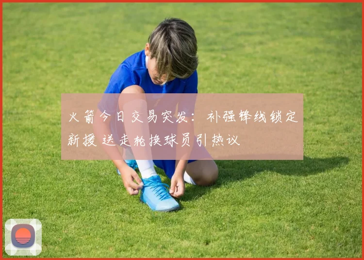 火箭今日交易突发:补强锋线锁定新援 送走轮换球员引热议