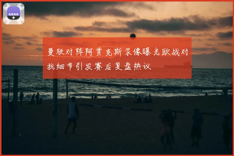 曼联对阵阿贾克斯录像曝光欧战对抗细节引发赛后复盘热议