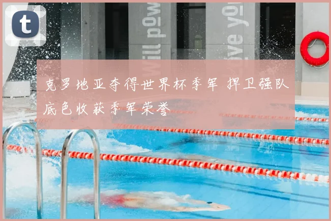 克罗地亚夺得世界杯季军 捍卫强队底色收获季军荣誉