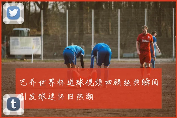 巴乔世界杯进球视频回顾经典瞬间引发球迷怀旧热潮
