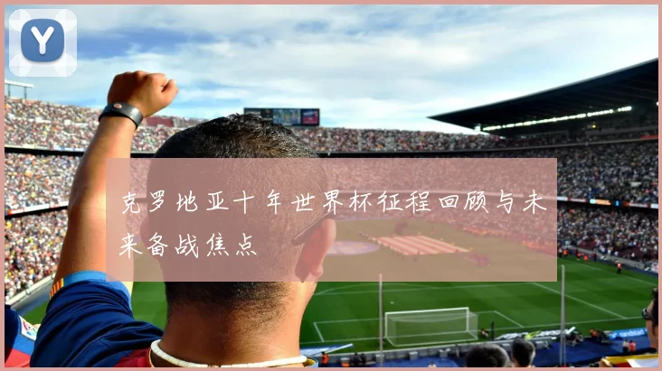 克罗地亚十年世界杯征程回顾与未来备战焦点